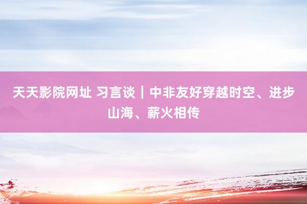 天天影院网址 习言谈｜中非友好穿越时空、进步山海、薪火相传