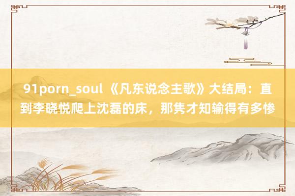 91porn_soul 《凡东说念主歌》大结局：直到李晓悦爬上沈磊的床，那隽才知输得有多惨