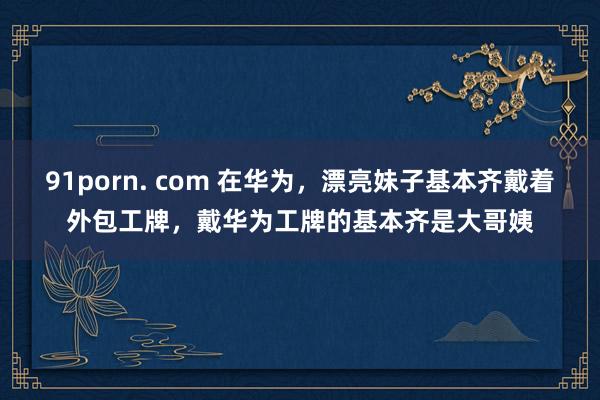 91porn. com 在华为，漂亮妹子基本齐戴着外包工牌，戴华为工牌的基本齐是大哥姨