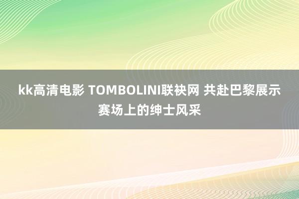 kk高清电影 TOMBOLINI联袂网 共赴巴黎展示赛场上的绅士风采