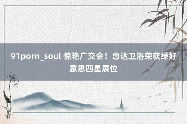 91porn_soul 惊艳广交会！惠达卫浴荣获绿好意思四星展位