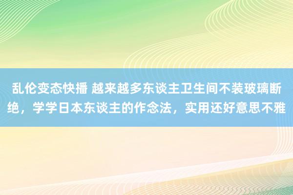 乱伦变态快播 越来越多东谈主卫生间不装玻璃断绝，学学日本东谈主的作念法，实用还好意思不雅