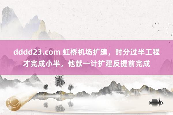 dddd23.com 虹桥机场扩建，时分过半工程才完成小半，他献一计扩建反提前完成