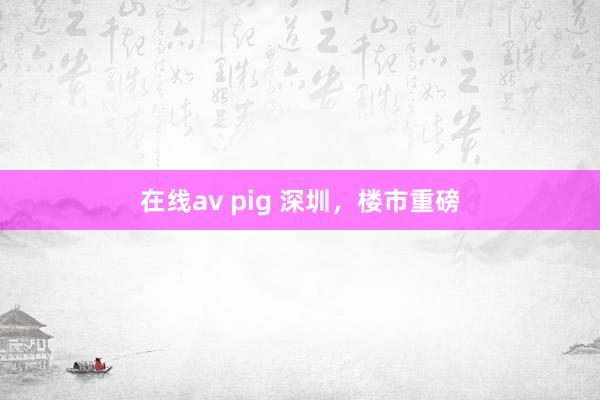 在线av pig 深圳，楼市重磅