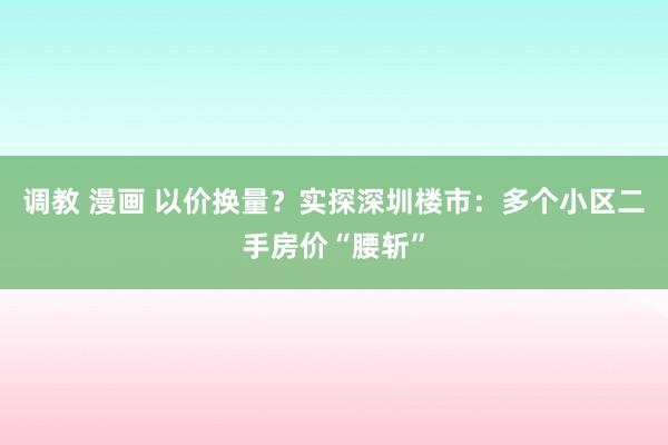 调教 漫画 以价换量？实探深圳楼市：多个小区二手房价“腰斩”