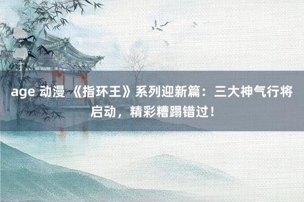 age 动漫 《指环王》系列迎新篇：三大神气行将启动，精彩糟蹋错过！