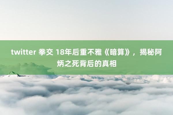 twitter 拳交 18年后重不雅《暗算》，揭秘阿炳之死背后的真相