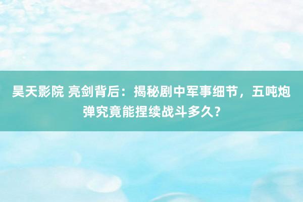 昊天影院 亮剑背后：揭秘剧中军事细节，五吨炮弹究竟能捏续战斗多久？