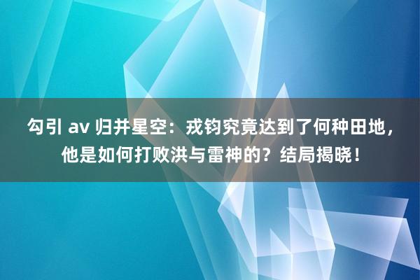 勾引 av 归并星空：戎钧究竟达到了何种田地，他是如何打败洪与雷神的？结局揭晓！