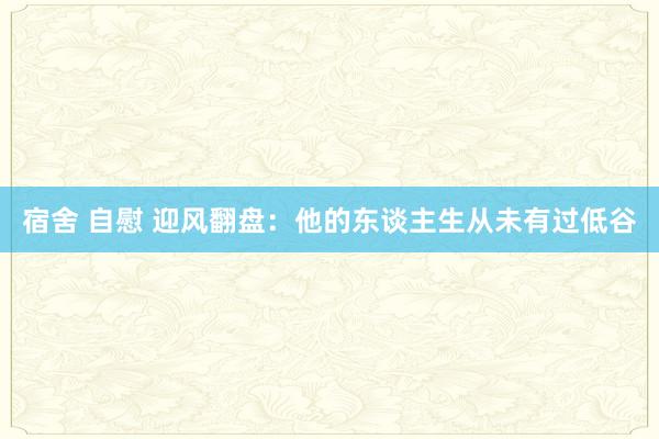 宿舍 自慰 迎风翻盘：他的东谈主生从未有过低谷