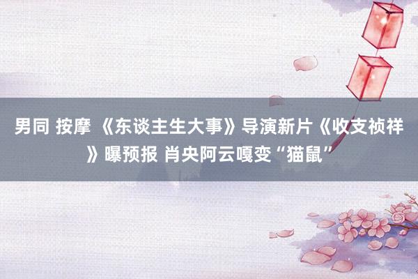 男同 按摩 《东谈主生大事》导演新片《收支祯祥》曝预报 肖央阿云嘎变“猫鼠”