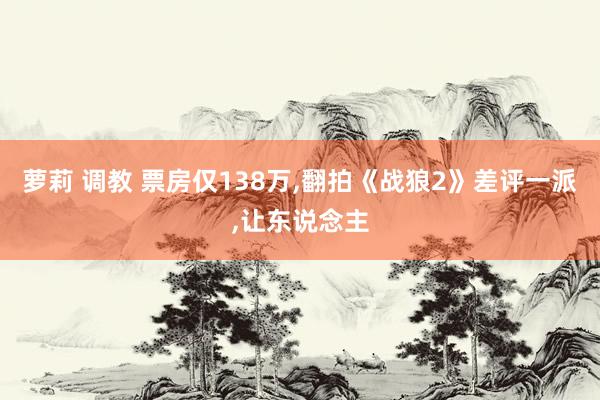 萝莉 调教 票房仅138万,翻拍《战狼2》差评一派,让东说念主