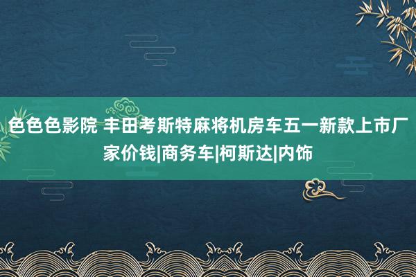 色色色影院 丰田考斯特麻将机房车五一新款上市厂家价钱|商务车|柯斯达|内饰