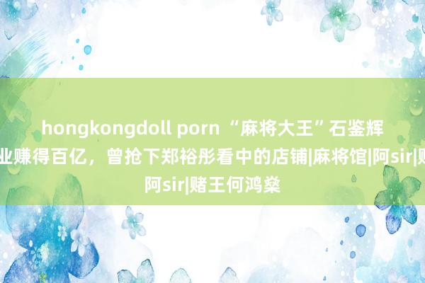 hongkongdoll porn “麻将大王”石鉴辉，50岁创业赚得百亿，曾抢下郑裕彤看中的店铺|麻将馆|阿sir|赌王何鸿燊