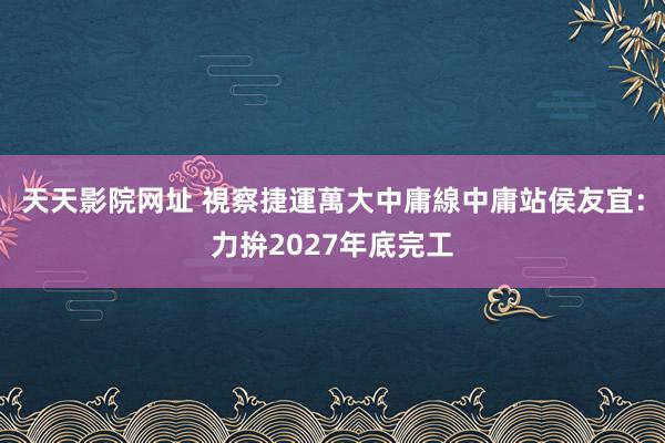 天天影院网址 視察捷運萬大中庸線中庸站　侯友宜：力拚2027年底完工