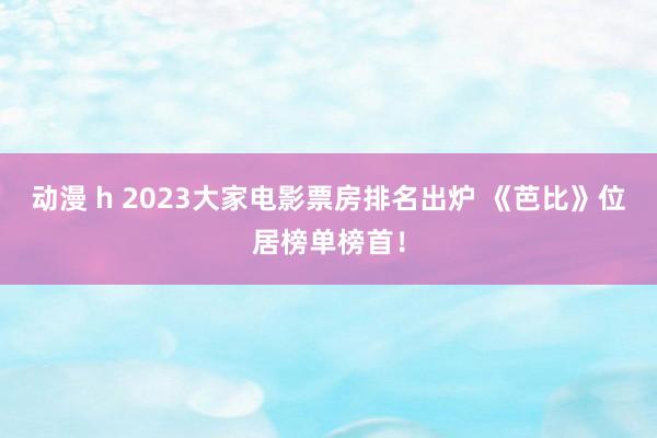 动漫 h 2023大家电影票房排名出炉 《芭比》位居榜单榜首！