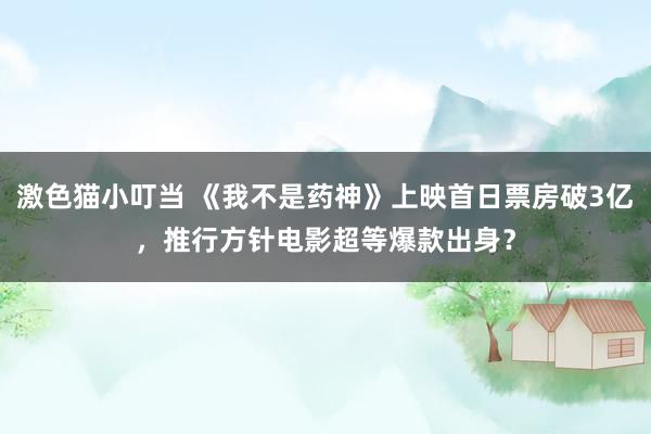 激色猫小叮当 《我不是药神》上映首日票房破3亿，推行方针电影超等爆款出身？