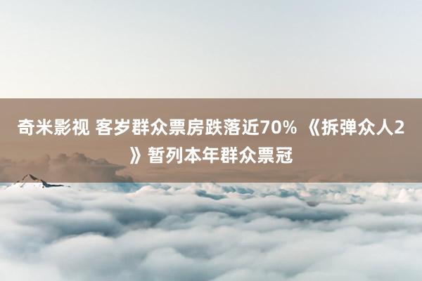 奇米影视 客岁群众票房跌落近70% 《拆弹众人2》暂列本年群众票冠