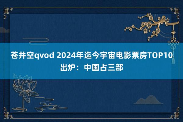 苍井空qvod 2024年迄今宇宙电影票房TOP10出炉：中国占三部