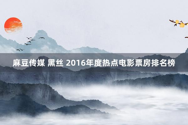 麻豆传媒 黑丝 2016年度热点电影票房排名榜