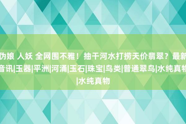 伪娘 人妖 全网围不雅！抽干河水打捞天价翡翠？最新音讯|玉器|平洲|河涌|玉石|珠宝|鸟类|普通翠鸟|水纯真物