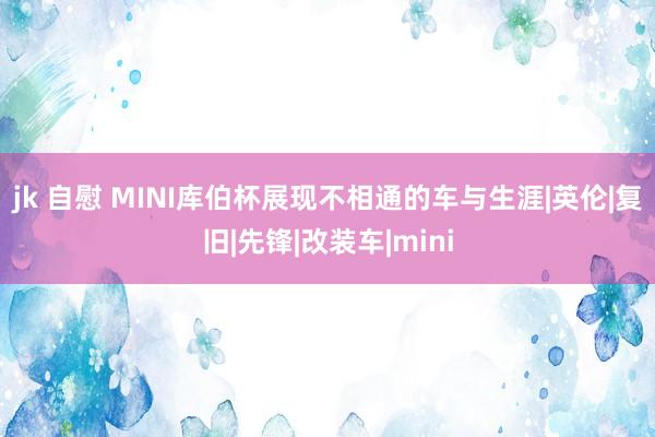 jk 自慰 MINI库伯杯展现不相通的车与生涯|英伦|复旧|先锋|改装车|mini