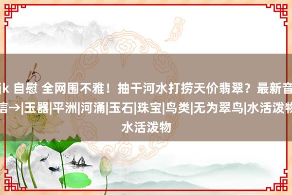 jk 自慰 全网围不雅！抽干河水打捞天价翡翠？最新音信→|玉器|平洲|河涌|玉石|珠宝|鸟类|无为翠鸟|水活泼物