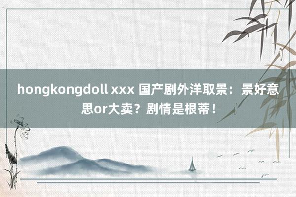 hongkongdoll xxx 国产剧外洋取景：景好意思or大卖？剧情是根蒂！