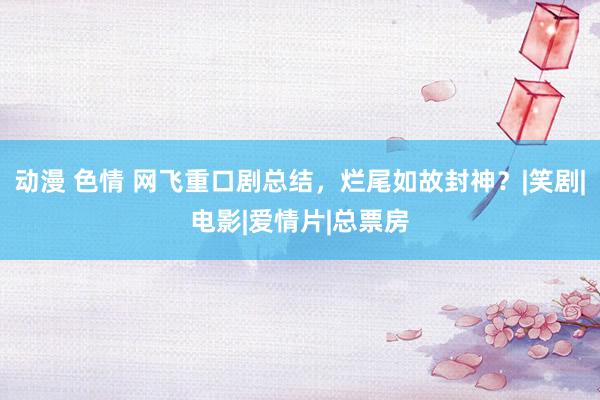 动漫 色情 网飞重口剧总结，烂尾如故封神？|笑剧|电影|爱情片|总票房