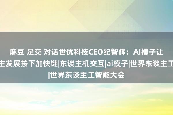 麻豆 足交 对话世优科技CEO纪智辉：AI模子让数字东谈主发展按下加快键|东谈主机交互|ai模子|世界东谈主工智能大会