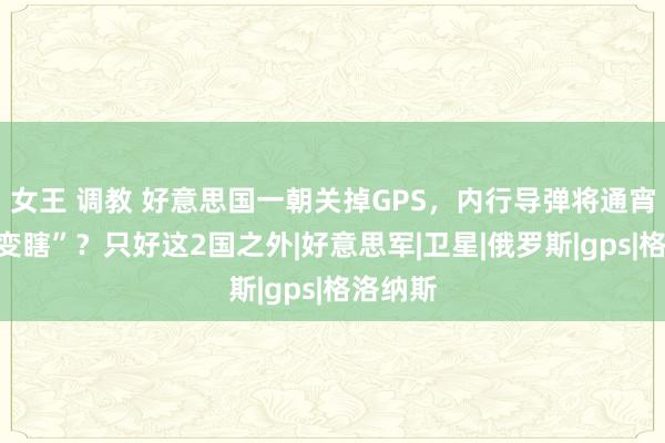 女王 调教 好意思国一朝关掉GPS，内行导弹将通宵之间“变瞎”？只好这2国之外|好意思军|卫星|俄罗斯|gps|格洛纳斯