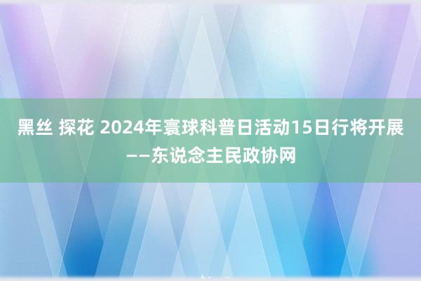 黑丝 探花 2024年寰球科普日活动15日行将开展——东说念主民政协网