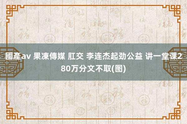 國產av 果凍傳媒 肛交 李连杰起劲公益 讲一堂课280万分文不取(图)