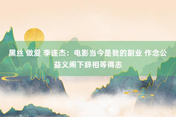 黑丝 做爱 李连杰：电影当今是我的副业 作念公益义阁下辞相等得志