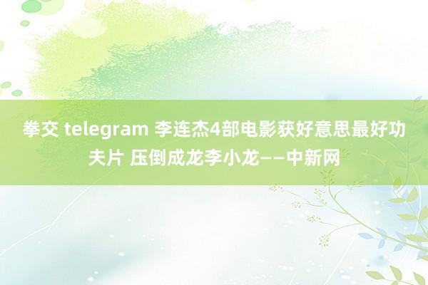 拳交 telegram 李连杰4部电影获好意思最好功夫片 压倒成龙李小龙——中新网