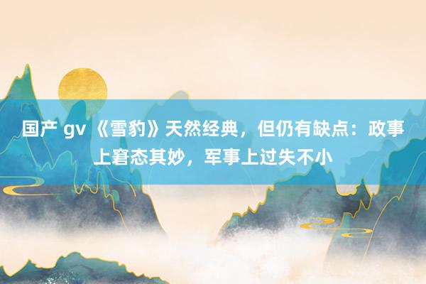 国产 gv 《雪豹》天然经典，但仍有缺点：政事上窘态其妙，军事上过失不小