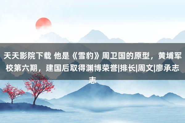 天天影院下载 他是《雪豹》周卫国的原型，黄埔军校第六期，建国后取得渊博荣誉|排长|周文|廖承志