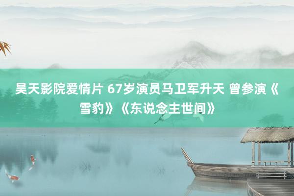 昊天影院爱情片 67岁演员马卫军升天 曾参演《雪豹》《东说念主世间》