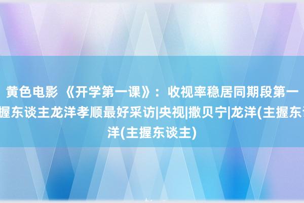 黄色电影 《开学第一课》：收视率稳居同期段第一，主握东谈主龙洋孝顺最好采访|央视|撒贝宁|龙洋(主握东谈主)