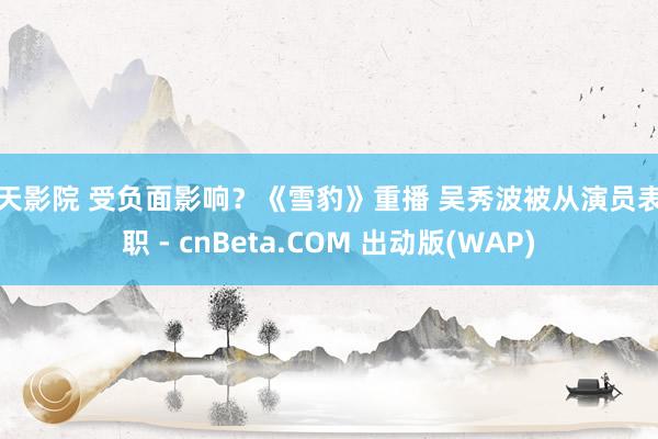 天天影院 受负面影响？《雪豹》重播 吴秀波被从演员表革职 - cnBeta.COM 出动版(WAP)