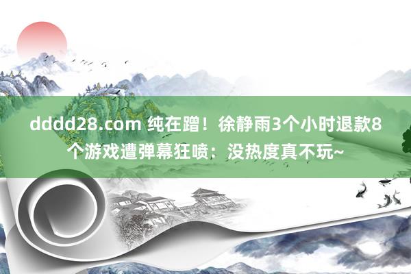 dddd28.com 纯在蹭！徐静雨3个小时退款8个游戏遭弹幕狂喷：没热度真不玩~