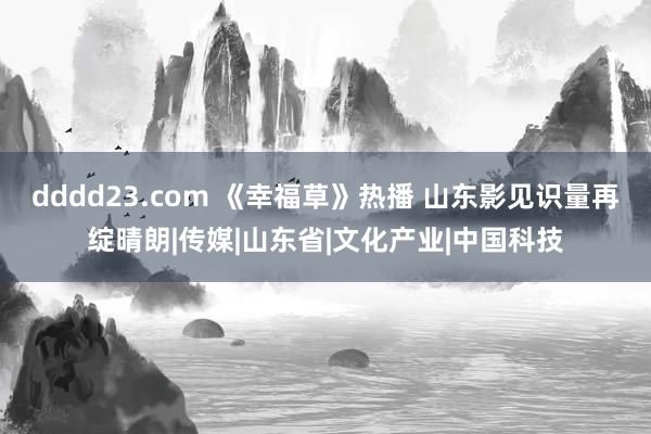 dddd23.com 《幸福草》热播 山东影见识量再绽晴朗|传媒|山东省|文化产业|中国科技