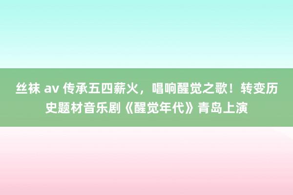 丝袜 av 传承五四薪火，唱响醒觉之歌！转变历史题材音乐剧《醒觉年代》青岛上演