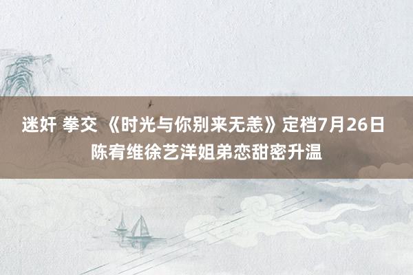 迷奸 拳交 《时光与你别来无恙》定档7月26日 陈宥维徐艺洋姐弟恋甜密升温