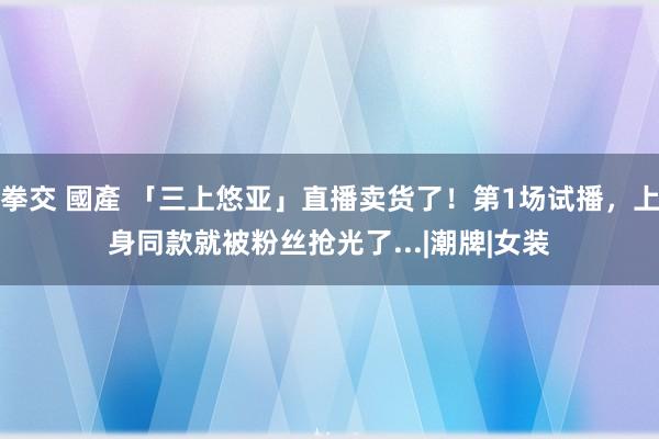 拳交 國產 「三上悠亚」直播卖货了！第1场试播，上身同款就被粉丝抢光了...|潮牌|女装