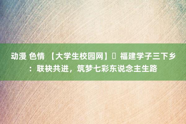 动漫 色情 【大学生校园网】​福建学子三下乡：联袂共进，筑梦七彩东说念主生路