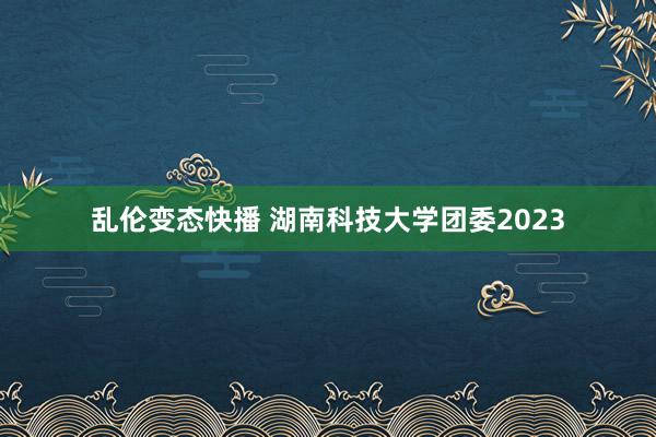 乱伦变态快播 湖南科技大学团委2023