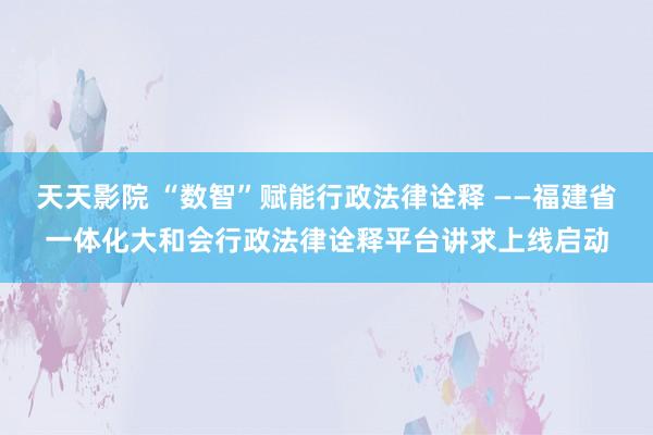 天天影院 “数智”赋能行政法律诠释 ——福建省一体化大和会行政法律诠释平台讲求上线启动