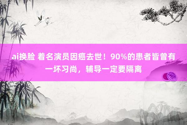 ai换脸 着名演员因癌去世！90%的患者皆曾有一坏习尚，辅导一定要隔离