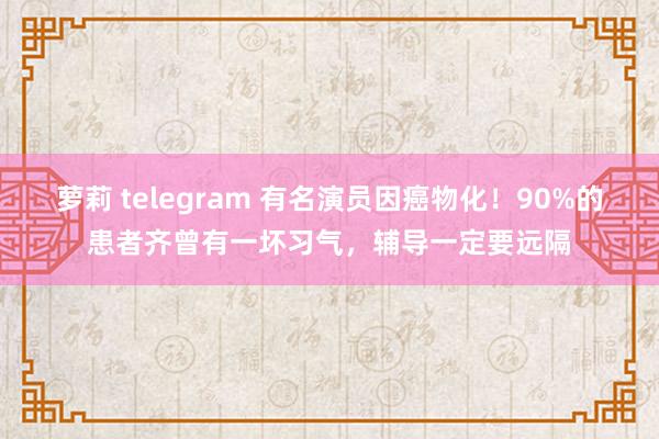 萝莉 telegram 有名演员因癌物化！90%的患者齐曾有一坏习气，辅导一定要远隔